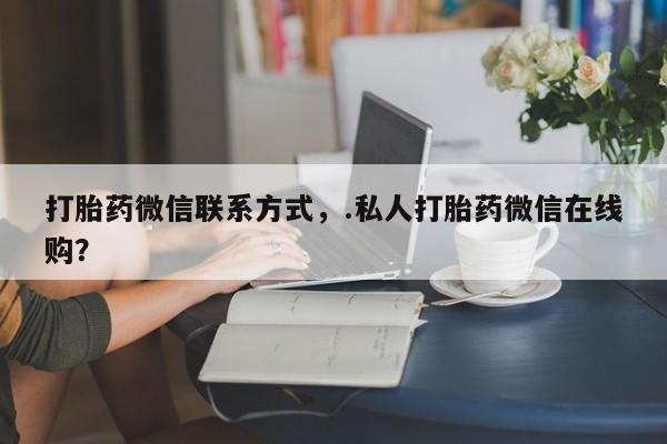 流产药私人联系方式微信打胎药微信联系方式，.私人打胎药微信在线购？